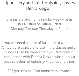 Upholstery and soft furnishing classes Debra Kingwill Classes are given on a regular weekly basis 9h30-13h00 or 14h00-17h30 Monday, Tuesday, Thursday or Friday You will need a piece of furniture to work on. All tools are available to use in the classes and all supplies can be ordered for you. We work in conjunction with Fabrica Design who supply a good selection of upholstery fabrics and trims. €26 per session. Paid monthly in advance